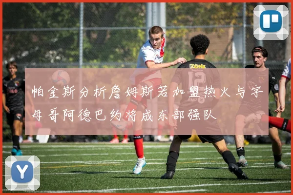 帕金斯分析詹姆斯若加盟热火与字母哥阿德巴约将成东部强队