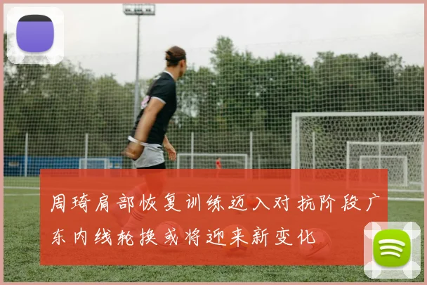 周琦肩部恢复训练迈入对抗阶段广东内线轮换或将迎来新变化