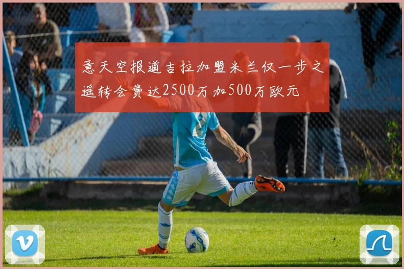 意天空报道吉拉加盟米兰仅一步之遥转会费达2500万加500万欧元