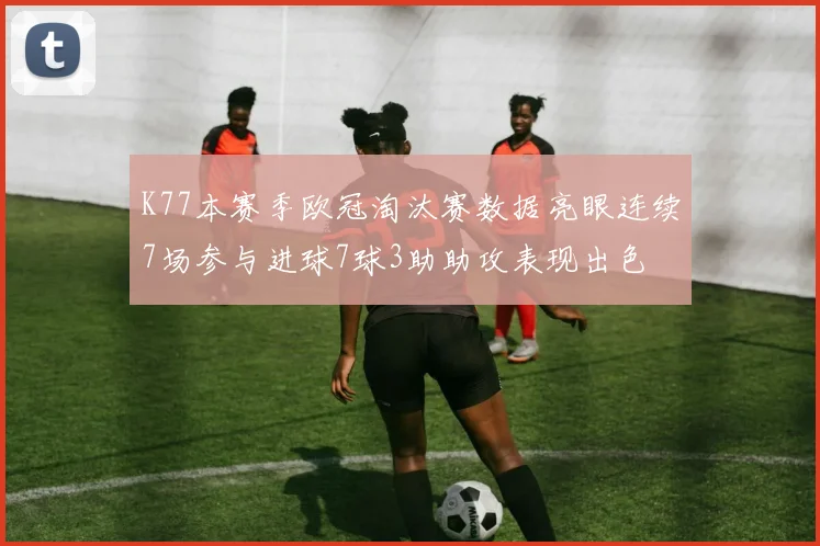 K77本赛季欧冠淘汰赛数据亮眼连续7场参与进球7球3助助攻表现出色