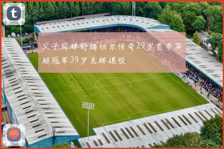 父子同辉舒梅切尔传奇29岁首夺英超冠军39岁光辉退役