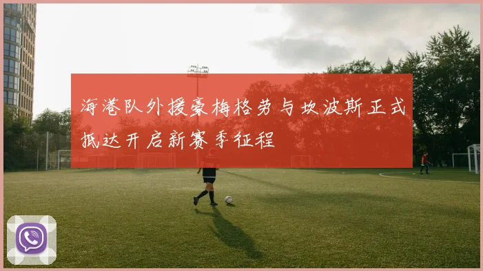 海港队外援豪梅格劳与坎波斯正式抵达开启新赛季征程