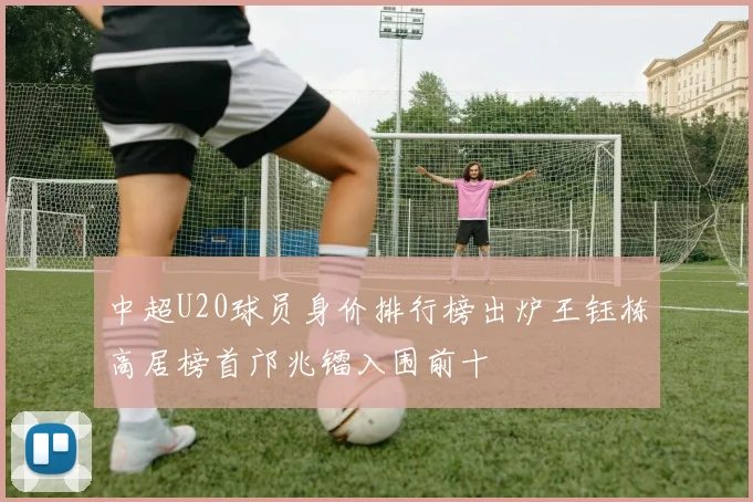 中超U20球员身价排行榜出炉王钰栋高居榜首邝兆镭入围前十