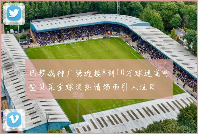 巴黎战神广场迎接8到10万球迷高呼登贝莱金球奖热情场面引人注目