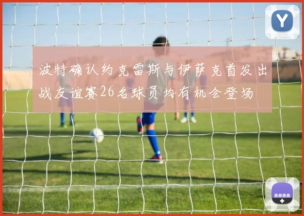 波特确认约克雷斯与伊萨克首发出战友谊赛26名球员均有机会登场