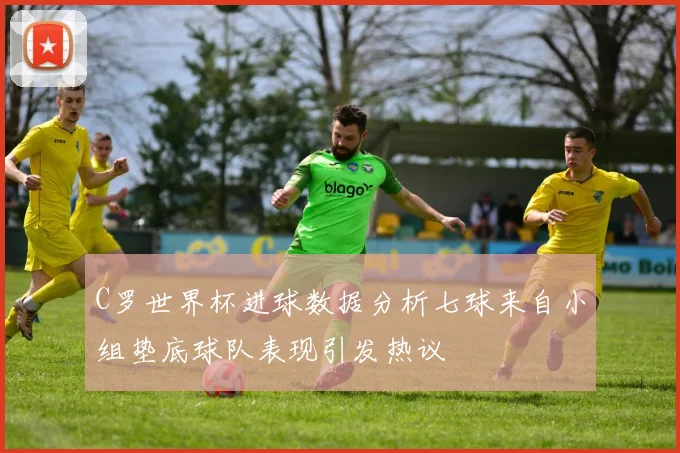 C罗世界杯进球数据分析七球来自小组垫底球队表现引发热议