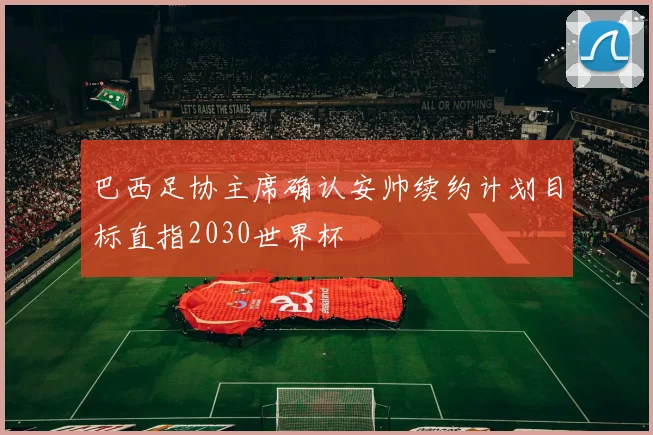 巴西足协主席确认安帅续约计划目标直指2030世界杯