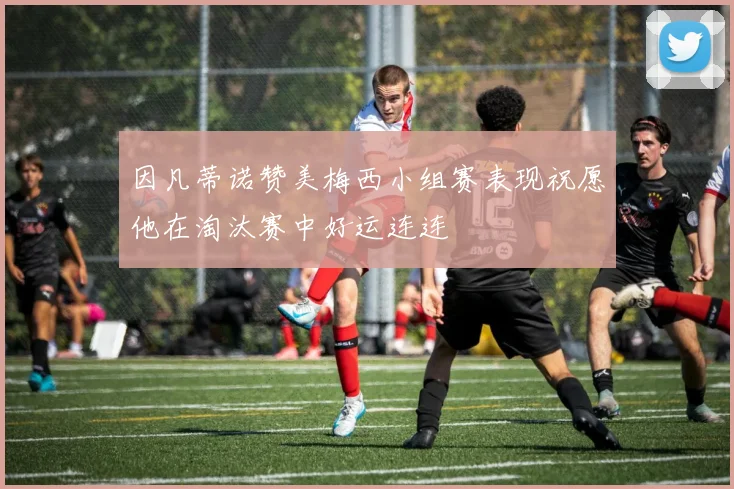 因凡蒂诺赞美梅西小组赛表现祝愿他在淘汰赛中好运连连