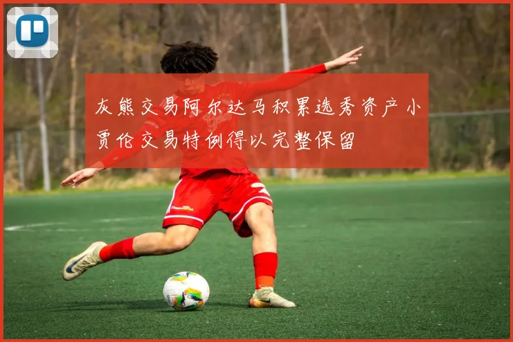 灰熊交易阿尔达马积累选秀资产小贾伦交易特例得以完整保留