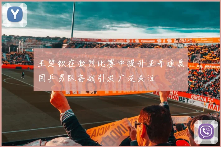 王楚钦在激烈比赛中提升正手速度国乒男队备战引发广泛关注