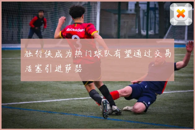 独行侠成为热门球队有望通过交易活塞引进萨瑟