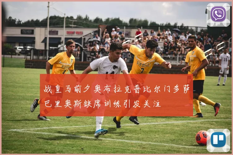 战皇马前夕奥布拉克普比尔门多萨巴里奥斯缺席训练引发关注