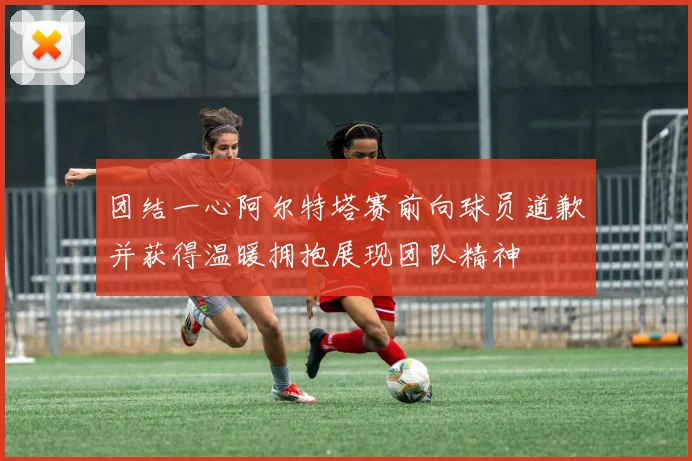 团结一心阿尔特塔赛前向球员道歉并获得温暖拥抱展现团队精神