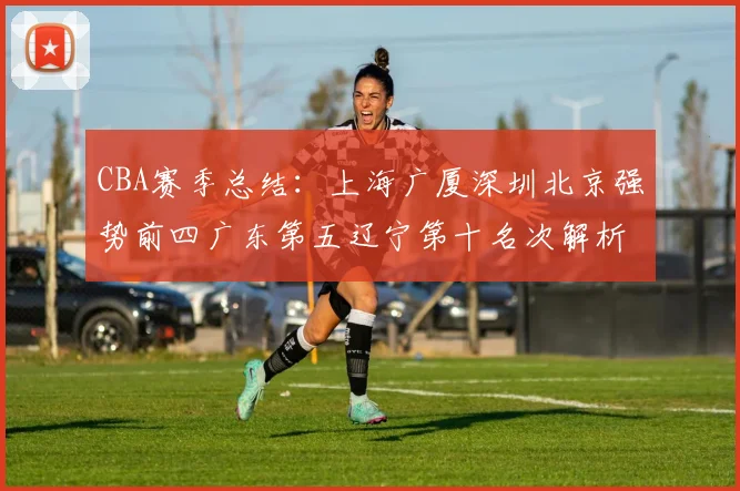 CBA赛季总结：上海广厦深圳北京强势前四广东第五辽宁第十名次解析