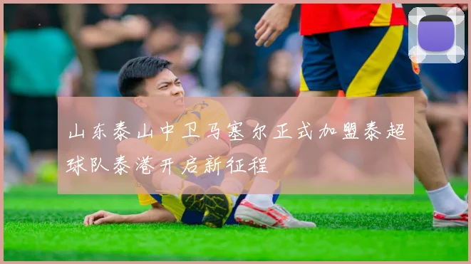 山东泰山中卫马塞尔正式加盟泰超球队泰港开启新征程
