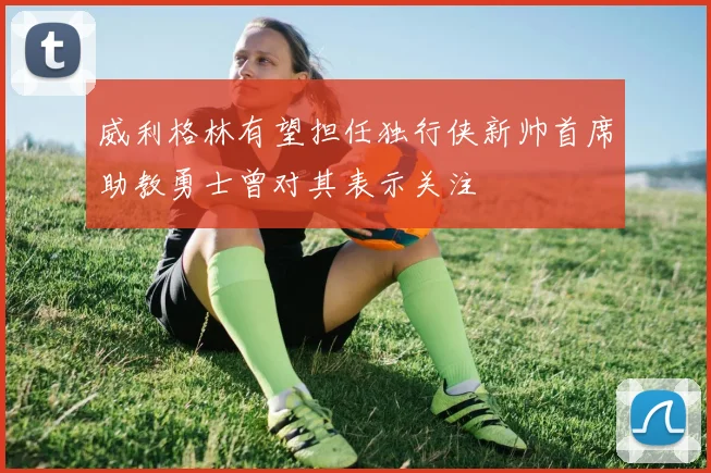 威利格林有望担任独行侠新帅首席助教勇士曾对其表示关注