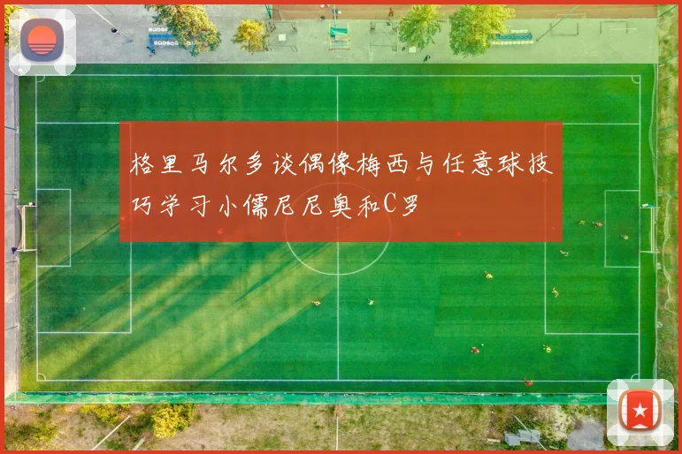 格里马尔多谈偶像梅西与任意球技巧学习小儒尼尼奥和C罗