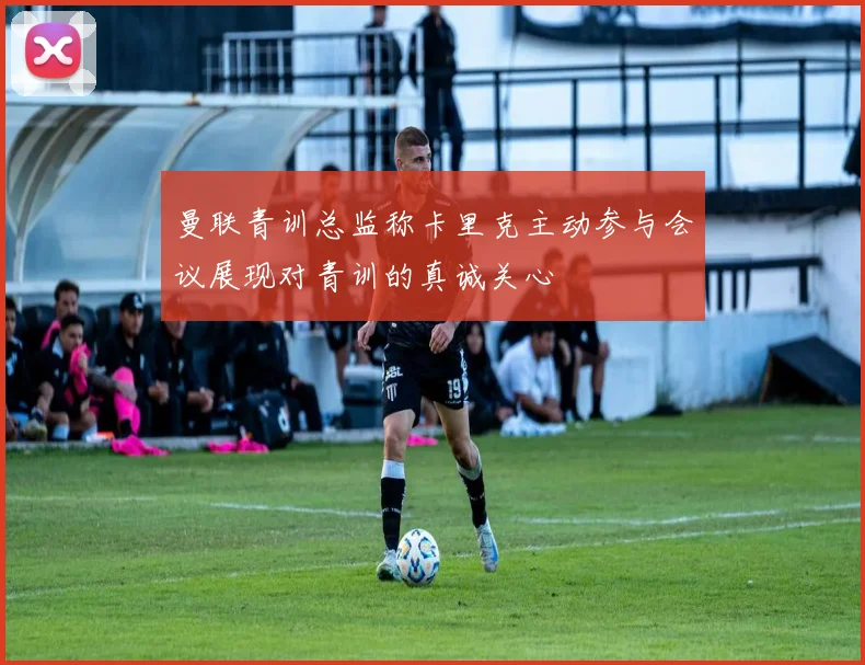 曼联青训总监称卡里克主动参与会议展现对青训的真诚关心