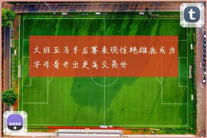 文班亚马季后赛表现惊艳雄鹿或为字母哥开出更高交易价