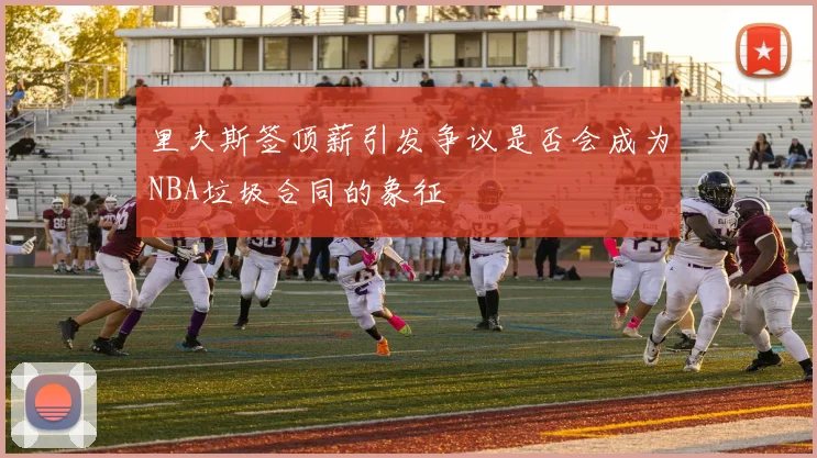 里夫斯签顶薪引发争议是否会成为NBA垃圾合同的象征