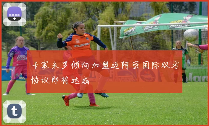卡塞米罗倾向加盟迈阿密国际双方协议即将达成