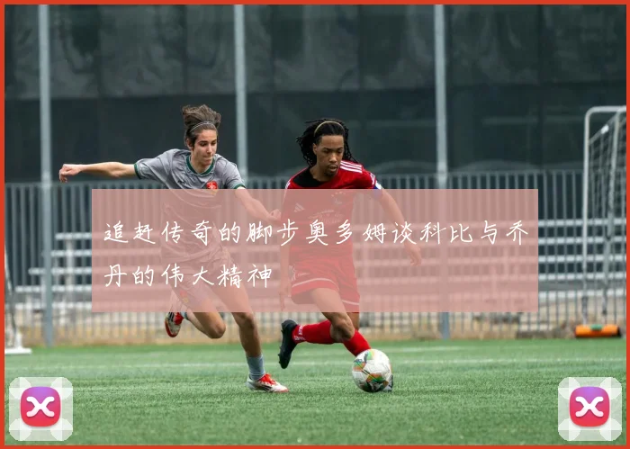追赶传奇的脚步奥多姆谈科比与乔丹的伟大精神