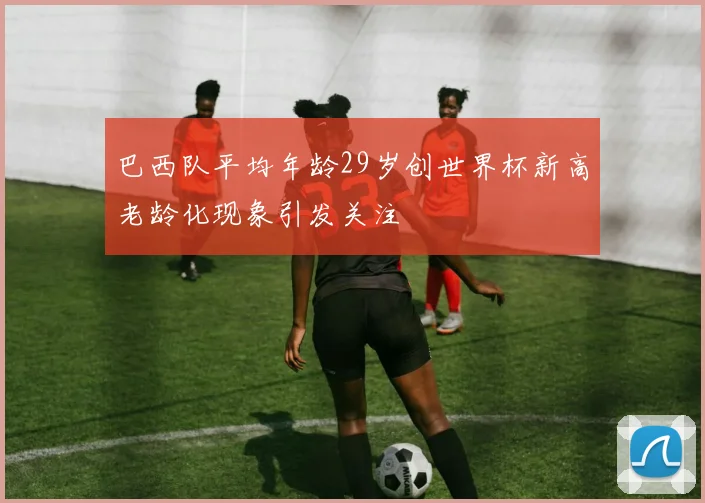 巴西队平均年龄29岁创世界杯新高老龄化现象引发关注