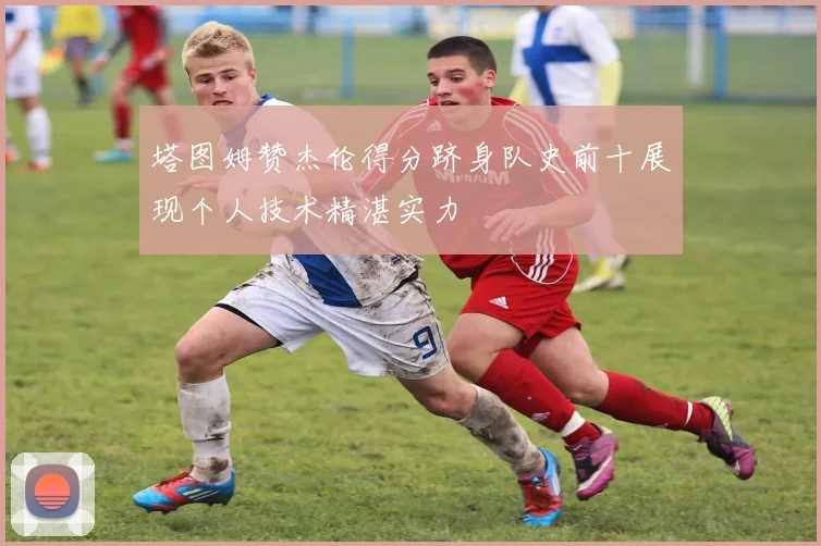塔图姆赞杰伦得分跻身队史前十展现个人技术精湛实力
