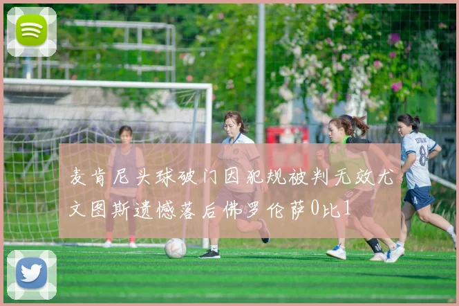 麦肯尼头球破门因犯规被判无效尤文图斯遗憾落后佛罗伦萨0比1