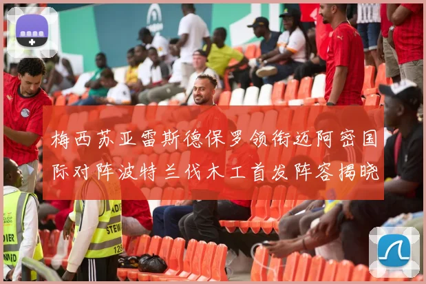 梅西苏亚雷斯德保罗领衔迈阿密国际对阵波特兰伐木工首发阵容揭晓