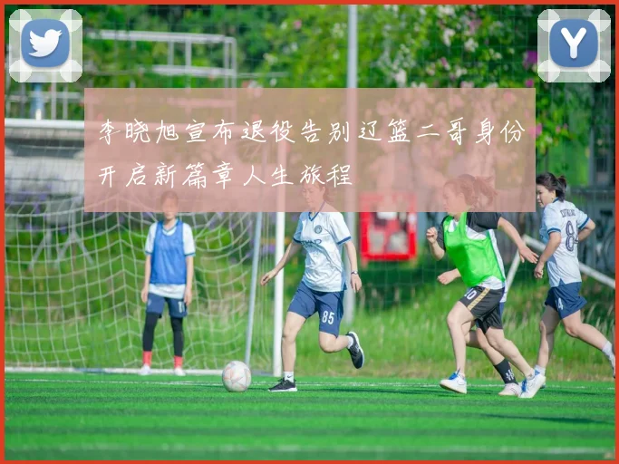 李晓旭宣布退役告别辽篮二哥身份开启新篇章人生旅程